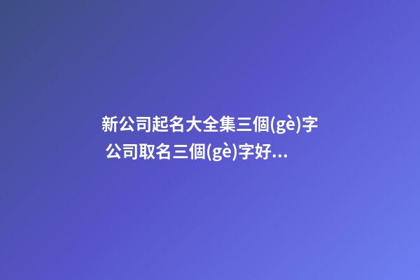 新公司起名大全集三個(gè)字 公司取名三個(gè)字好嗎